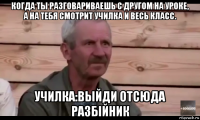 когда ты разговариваешь с другом на уроке, а на тебя смотрит училка и весь класс. училка:выйди отсюда разбiйник