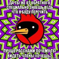 да ты же от обратного специально знаешь ведь что я буду перечить лучше расскажи почему ты видеть члены хочешь?