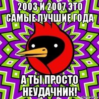 2003 и 2007 это самые лучшие года а ты просто неудачник!