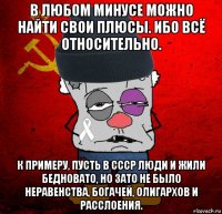 в любом минусе можно найти свои плюсы. ибо всё относительно. к примеру, пусть в ссср люди и жили бедновато, но зато не было неравенства, богачей, олигархов и расслоения.