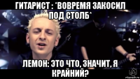 гитарист : *вовремя закосил под столб* лемон: это что, значит, я крайний?