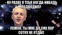 - ну разве я тебя когда-нибудь подводил? - лемон, ты мне до сих пор сотку не отдал