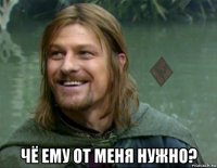  чё ему от меня нужно?