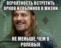 вероятность встретить орков и гоблинов в жизни не меньше, чем в ролевых