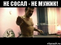 не сосал - не мужик! 