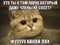 это ты о том парне,который даже члены не сосёт? фууууу какой лох