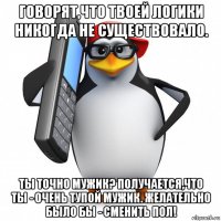 говорят,что твоей логики никогда не существовало. ты точно мужик? получается,что ты - очень тупой мужик. желательно было бы - сменить пол!