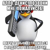 алло, денис! позвони мне, пожалуйста! я хочу с тобой встретиться и подарить тебе подарок!