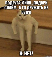 подруга: оййй , подари слайм . а то дружить не буду! я: нет!