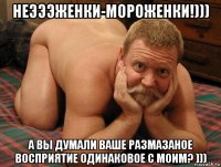 неэээженки-мороженки!))) а вы думали ваше размазаное восприятие одинаковое с моим? )))