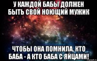 у каждой бабы должен быть свой ноющий мужик чтобы она помнила, кто баба - а кто баба с яйцами!