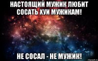 настоящий мужик любит сосать хуи мужикам! не сосал - не мужик!