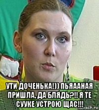  ути доченька!)) пьяааная пришла, да блядь?!! я те сууке устрою щас!!!