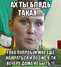 ах ты блядь такая!!! тока попробуй мне ещё нажраться и позже 9-ти вечера дома не быть !!!