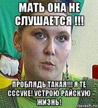 мать она не слушается !!! проблядь такая!!! я те сссуке! устрою райскую жизнь!