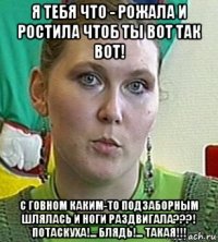 я тебя что - рожала и ростила чтоб ты вот так вот! с говном каким-то подзаборным шлялась и ноги раздвигала???! потаскуха!... блядь!... такая!!!