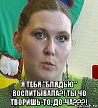  я тебя "блядью" воспитывала?! ты чо творишь-то, до-ча???!