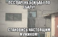 псс,парень,бей бабу по ебалу! становись настоящим мужиком!