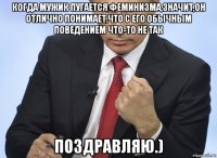 когда мужик пугается феминизма,значит,он отлично понимает,что с его обычным поведением что-то не так поздравляю.)