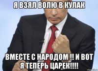 я взял волю в кулак вместе с народом !! и вот я теперь царек!!!!