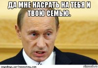 да мне насрать на тебя и твою семью. 