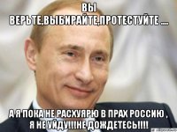 вы верьте,выбирайте,протестуйте .... а я пока не расхуярю в прах россию , я не уйду!!!не дождетесь!!!!