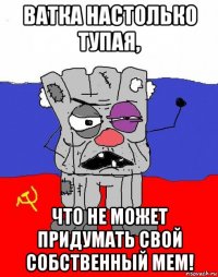 ватка настолько тупая, что не может придумать свой собственный мем!