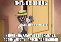 пить всю ночь и пойти на работу без похмелья, потому что ты проснулся пьяный