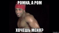 ромка, а ром хочешь меня?