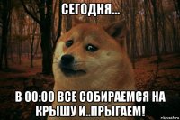 сегодня... в 00:00 все собираемся на крышу и..прыгаем!