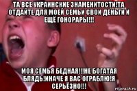 та все украинские знаменитости!та отдайте для моей семьи свои деньги и ещё гонорары!!! моя семья бедная!!!не богатая блядь!иначе я вас ограблю!я серьёзно!!!