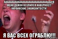 ааааааааааааааааааааааааааааааа!в меня демон вселился наверное!!! украинские знаменитости! я вас всех ограблю!!!