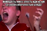 мамаша!ты мисс злость иди на хуй со своей суперзлостью блядь! 