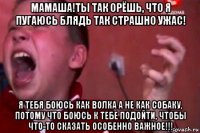 мамаша!ты так орёшь, что я пугаюсь блядь так страшно ужас! я тебя боюсь как волка а не как собаку, потому что боюсь к тебе подойти, чтобы что-то сказать особенно важное!!!