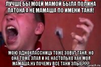 лучше бы моей мамой была полина патока а не мамаша по имени таня! мою одноклассницу тоже зовут таня, но она тоже злая и не настолько как моя мамаша.ну почему все тани злые???