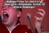 мамаша!чтобы ты у моего отца никогда не спрашивала:"почему ты меня не уважаешь?" 