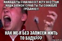 мамаша!ты сука!кассет нету! всё!!!там наши записи! сучка ты ты сокиабле грёбаное!!! как же я без записей жить то буду???