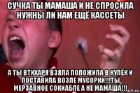 сучка ты мамаша и не спросила нужны ли нам ещё кассеты а ты втихаря взяла положила в кулёк и поставила возле мусорки!!!ты мерзавное сокиабле а не мамаша!!!