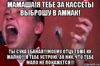 мамаша!я тебе за кассеты выброшу в амиак! ты сука ебаная!!!моему отцу тоже их жалко!!!я тебе устрою, за них, что тебе мало не покажется!!!