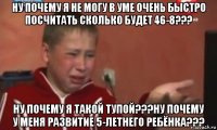 ну почему я не могу в уме очень быстро посчитать сколько будет 46-8??? ну почему я такой тупой???ну почему у меня развитие 5-летнего ребёнка???