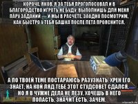 короче, яков, я за тебя проголосовал и в благородство играть не буду: выполнишь для меня пару заданий — и мы в расчете. заодно посмотрим, как быстро у тебя башка после лета прояснится. а по твоей теме постараюсь разузнать. хрен его знает, на кой ляд тебе этот студсовет сдался, но я в чужие дела не лезу, хочешь в него попасть, значит есть, зачем.