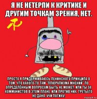 я не нетерпи к критике и другим точкам зрения, нет. просто я придерживаюсь ленинского принципа о том, что какого-то там "плюрализма мнений" по определённым вопросам быть не может. или ты за коммунистов в этом плане, или против них, третьего не дано, учи логику!