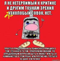 я не нетерпимый к критике и другим точкам зрения узколобый совок, нет. просто я придерживаюсь ленинского принципа о том, что какого-то там "плюрализма мнений" по определённым вопросам быть не может. или ты за коммунистов в этом плане, или против них, третьего не дано, учи логику!