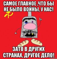 самое главное ,что бы не было войны, у нас! зато в других странах, другое дело!