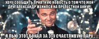 хочу сообщить приятную новость о том что мой друг александр женился на прелестной акнур! я пью этот бокал за эту счастливую пару.