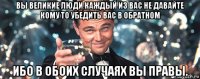 вы великие люди каждый из вас не давайте кому то убедить вас в обратном ибо в обоих случаях вы правы.