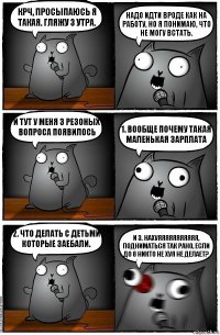 Крч, просыпаюсь я такая. Гляжу 3 утра. Надо идти вроде как на работу, но я понимаю, что не могу встать. И тут у меня 3 резоных вопроса появилось 1. Вообще почему такая маленькая зарплата 2. Что делать с детьми которые заебали. и 3. Нахуяяяяяяяяяяя, подниматься так рано, если до 8 никто не хуя не делает?