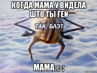 когда мама у видела што ты гей мама: ;-;