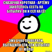 сказачка короткая - артёму захотелось сесть на бутылку. он и сел на её! эму очко проверяли, вытащили ели-ели бутылку от жопы