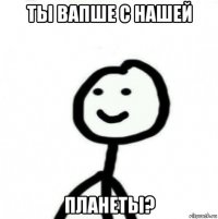 ты вапше с нашей планеты?